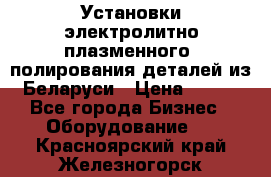 Установки электролитно-плазменного  полирования деталей из Беларуси › Цена ­ 100 - Все города Бизнес » Оборудование   . Красноярский край,Железногорск г.